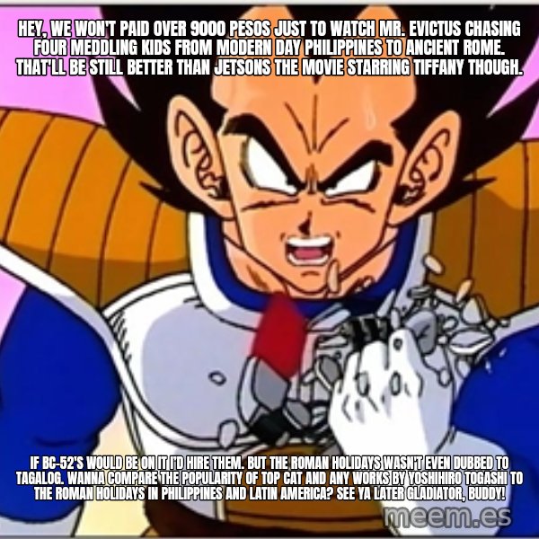 Over 9000 meme: Hey, we won't paid over 9000 pesos just to watch Mr. Evictus chasing four meddling kids from modern day Philippines to Ancient Rome. That'll be still better than Jetsons The Movie starring Tiffany though. / If BC-52's would be on it I’d hire them. But The Roman Holidays wasn't even dubbed to Tagalog. Wanna compare the popularity of Top Cat and any works by Yoshihiro Togashi to The Roman Holidays in Philippines and Latin America? See Ya Later Gladiator, buddy!