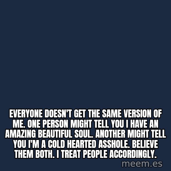Blank Black meme: Everyone doesn't get the same version of me. One person might tell you I have an amazing beautiful soul.  Another might tell you I'm a cold hearted asshole.  Believe them both.  I treat people accordingly.