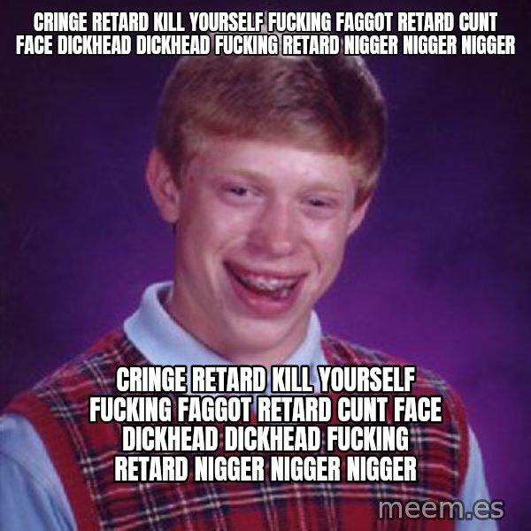 Bad Luck Brian meme: cringe retard kill yourself fucking faggot retard cunt face dickhead dickhead fucking retard nigger nigger nigger / cringe retard kill yourself fucking faggot retard cunt face dickhead dickhead fucking retard nigger nigger nigger