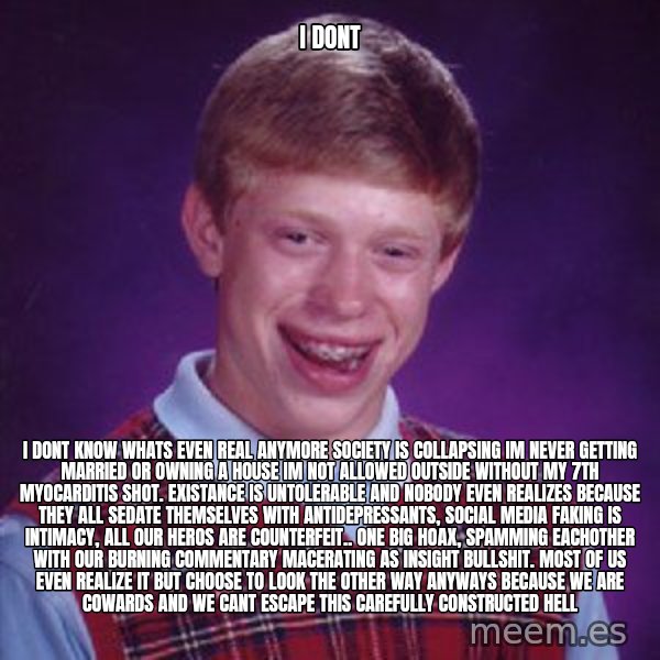 Bad Luck Brian meme: I Dont / I dont know whats even real anymore society is collapsing im never getting married or owning a house im not allowed outside without my 7th myocarditis shot. Existance is untolerable and nobody even realizes because they all sedate themselves with antidepressants, social media faking is intimacy, all our heros are counterfeit.. one big hoax, spamming eachother with our burning commentary macerating as insight bullshit. Most of us even realize it but choose to look the other way anyways because we are cowards and we cant escape this carefully constructed hell