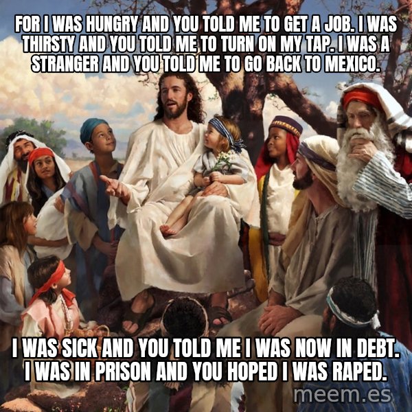 storytime jesus meme: For I was hungry and you told me to get a job. I was thirsty and you told me to turn on my tap. I was a stranger and you told me to go back to Mexico. / I was sick and you told me I was now in debt. I was in prison and you hoped I was raped.