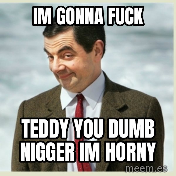 MR bean meme: IM GONNA FUCK / TEDDY YOU DUMB NIGGER IM HORNY