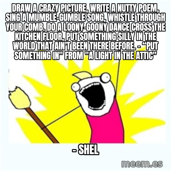 All the things meme: Draw a crazy picture, Write a nutty poem, Sing a mumble-gumble song, Whistle through your comb. Do a loony-goony dance Cross the kitchen floor, Put something silly in the world That ain't been there before.  – “Put Something In" from "A Light in the Attic" / - shel