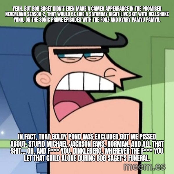 Dinkleberg meme: Yeah, but Bob Saget didn't even make a cameo appearance in The Promised Neverland Season 2, that would be like a Saturday Night Live skit with Hellshake Yano, or the Sonic Prime episodes with The Fonz and Kyary Pamyu Pamyu. / In fact, that Goldy Pond was excluded got me pissed about. Stupid Michael Jackson fans, Norman, and all that shit… Oh, and f*** you, Dinkleberg, wherever the f*** you let that child alone during Bob Saget's funeral.