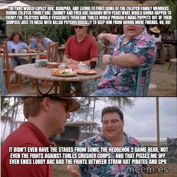 See? Nobody Cares meme: The fans would expect Gon, Kurapika, and Leorio to fight some of the Zoldyck family members during Zoldyck Family arc. (Barney and Fred are shaking with fear) What would gonna happen to them? The Zoldycks would eviscerate them and Turles would probably make puppets out of their corpses just to mess with Killua psychologically to keep him from having more friends. Oh, no! / It didn't even have the stages from Sonic the Hedgehog 2 Game Gear, not even the fights against Turles Crusher Corps… and that pisses me off. Even Enies Lobby arc had the fights between Straw Hat Pirates and CP9.