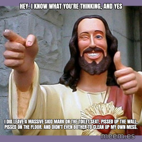 buddy jesus meme: hey. i know what you're thinking, and yes / i did leave a massive skid mark on the toilet seat, pissed up the wall, pissed on the floor. and didn't even bother to clean up my own mess.