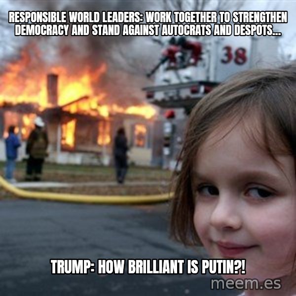 Disaster Girl meme: Responsible World Leaders: Work together to strengthen democracy and stand against autocrats and despots… / Trump: How brilliant is Putin?!