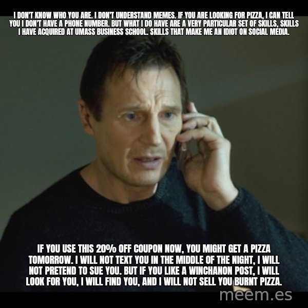 I will Find You Meme meme: I don't know who you are. I don't understand memes. If you are looking for pizza, I can tell you I don't have a phone number. But what I do have are a very particular set of skills, skills I have acquired at UMass Business School. Skills that make me an idiot on social media. / If you use this 20% off coupon now, you might get a pizza tomorrow. I will not text you in the middle of the night, I will not pretend to sue you. But if you like a Winchanon post, I will look for you, I will find you, and I will not sell you burnt pizza.