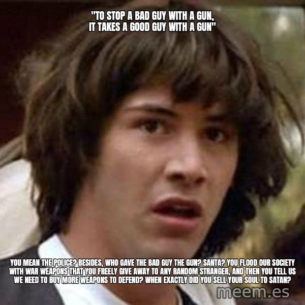 Conspiracy Keanu meme: "to stop a bad guy with a gun, it takes a good guy with a gun" / you mean the police? besides, who gave the bad guy the gun? santa? you flood our society with war weapons that you freely give away to any random stranger, and then you tell us we need to buy more weapons to defend? when exactly did you sell your soul to satan?