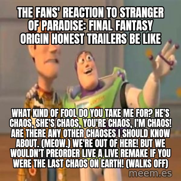 X, X Everywhere  meme: The fans' reaction to Stranger of Paradise: Final Fantasy Origin Honest Trailers be like / What kind of fool do you take me for? He's Chaos, she's Chaos, you're Chaos, I'm Chaos! Are there any other Chaoses I should know about. (Meow.) We're out of here! But we wouldn't preorder Live A Live remake if you were the last Chaos on Earth! (walks off)
