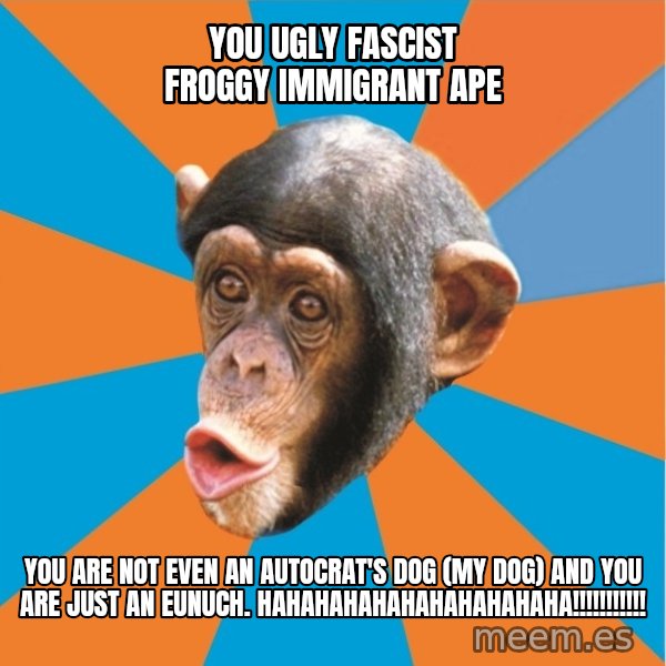Stupid Monkey meme: you ugly fascist froggy immigrant ape / you are not even an autocrat's dog (my dog) and you are just an eunuch. hahahahahahahahahahaha!!!!!!!!!!!