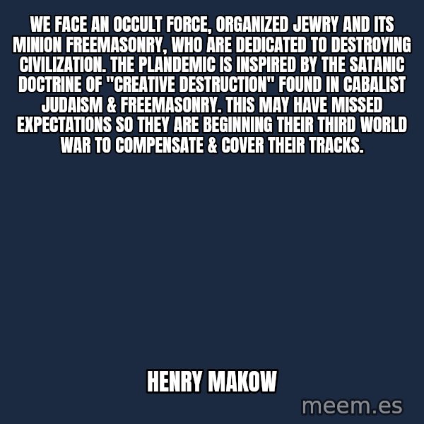 Blank Black meme: We face an occult force, Organized Jewry and its minion Freemasonry, who are dedicated to destroying civilization.  The plandemic is inspired by the satanic doctrine of "Creative Destruction" found in Cabalist Judaism & Freemasonry. This may have missed expectations so they are beginning their third world war to compensate & cover their tracks. / henry makow