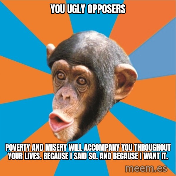 Stupid Monkey meme: You ugly opposers / Poverty and misery will accompany you throughout your lives. Because I said so. And because I want it.