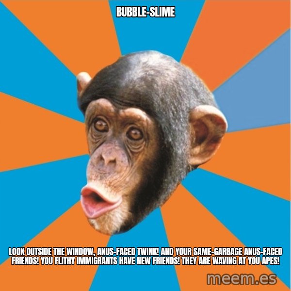 Stupid Monkey meme: BUBBLE-SLIME / Look outside the window, anus-faced twink! And your same-garbage anus-faced friends! You flithy immigrants have new friends! They are waving at you apes!