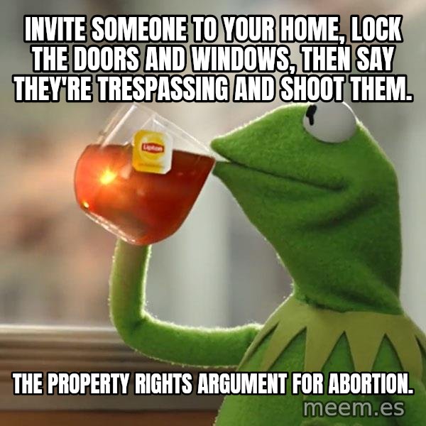 Kermit The Frog Drinking Tea meme: Invite someone to your home, lock the doors and windows, then say they're trespassing and shoot them. / The property rights argument for abortion.