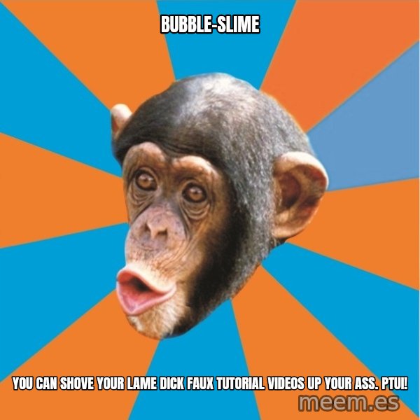 Stupid Monkey meme: bubble-slime / you can shove your lame dick faux tutorial videos up your ass. Ptui!