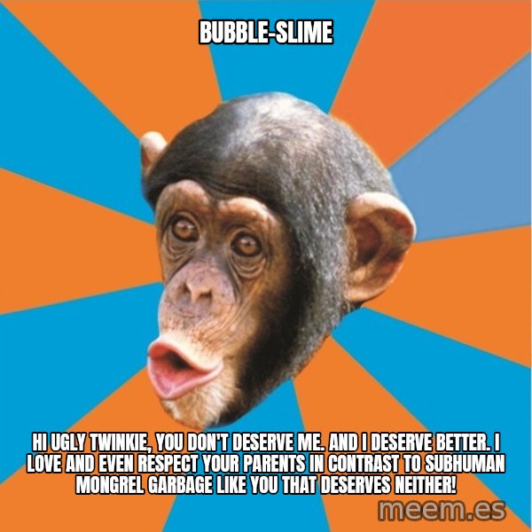Stupid Monkey meme: bubble-slime / hi ugly twinkie, you don't deserve me. And I deserve better. I love and even respect your parents in contrast to subhuman mongrel garbage like you that deserves neither!