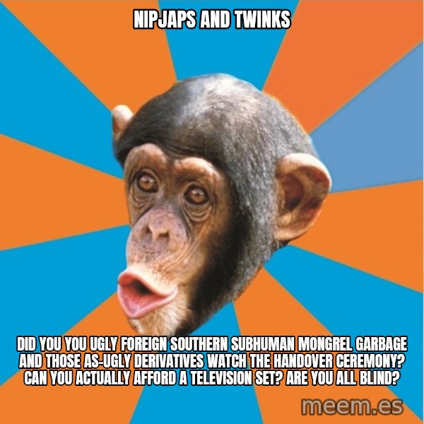 Stupid Monkey meme: nipjaps and twinks / did you you ugly foreign southern subhuman mongrel garbage and those as-ugly derivatives watch the handover ceremony? Can you actually afford a television set? Are you all blind?