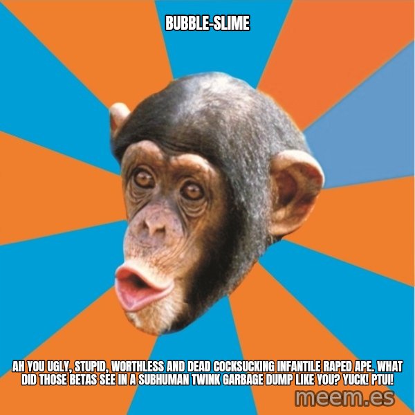 Stupid Monkey meme: bubble-slime / ah you ugly, stupid, worthless and dead cocksucking infantile raped ape. what did those betas see in a subhuman twink garbage dump like you? yuck! ptui!