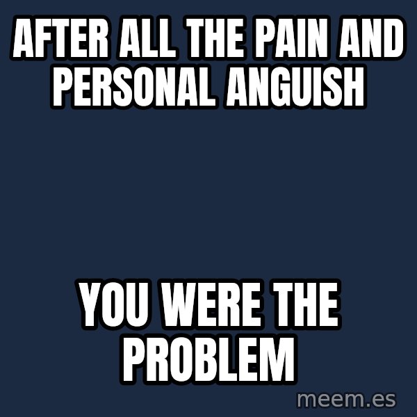 Blank Black meme: after all the pain and personal anguish / you were the problem