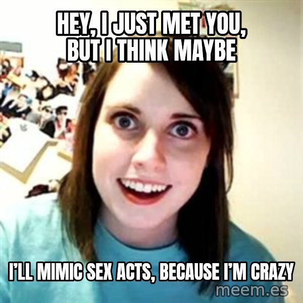 Overly Attached Girlfriend meme: Hey, I just met you, but I think maybe / I’ll mimic sex acts, because I’m crazy