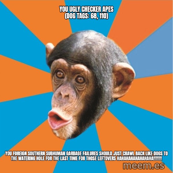 Stupid Monkey meme: you ugly checker apes (dog tags: 68, 110) / You foreign southern subhuman garbage failures should just crawl back like dogs to the watering hole for the last time for those leftovers hahahahahahahaha!!!!!!!!