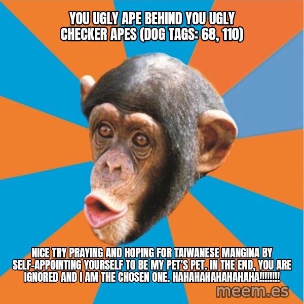 Stupid Monkey meme: you ugly ape behind you ugly checker apes (dog tags: 68, 110) / Nice try praying and hoping for taiwanese mangina by self-appointing yourself to be my pet's pet. In the end, you are ignored and I am the chosen one. hahahahahahahaha!!!!!!!!