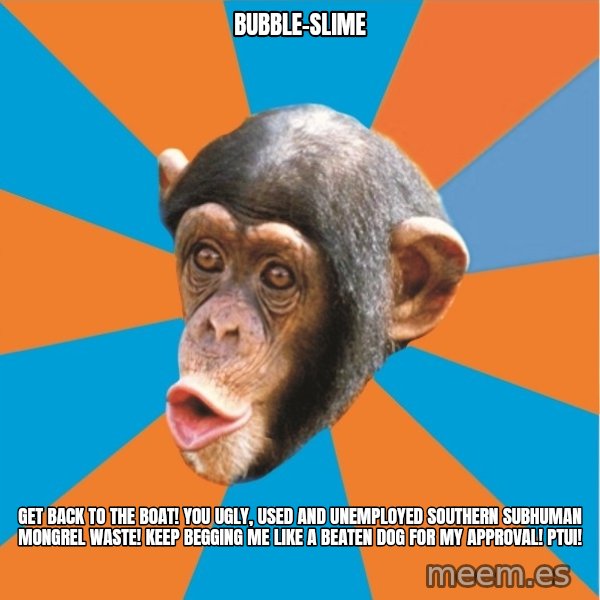 Stupid Monkey meme: bubble-slime / get back to the boat! you ugly, used and unemployed southern subhuman mongrel waste! Keep begging me like a beaten dog for my approval! Ptui!