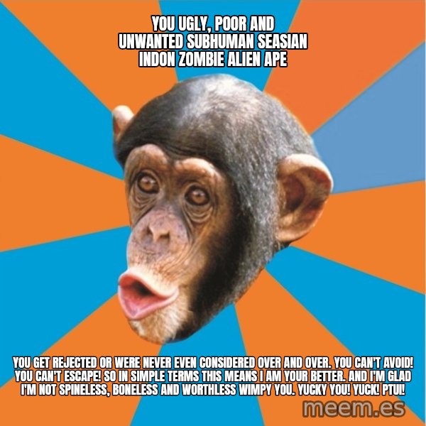Stupid Monkey meme: YOU ugly, poor and unwanted subhuman seasian indon zombie alien ape / You get rejected or were never even considered over and over. You can't avoid! You can't escape! So in simple terms this means I am your better. And I'm glad I'm not spineless, boneless and worthless wimpy you. Yucky you! Yuck! Ptui!