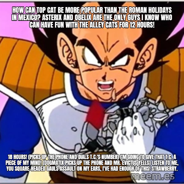 Over 9000 meme: How can Top Cat be more popular than The Roman Holidays in Mexico? Asterix and Obelix are the only guys I know who can have fun with the alley cats for 12 hours! / 18 hours! (picks up the phone and dials T.C.'s number) I'm going to give that T.C. a piece of my mind! (Dogmatix picks up the phone and Mr. Evictus yells) listen to me, you square-headed Gauls assault on my ears, I've had enough of this! Strawberry.