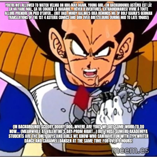 Over 9000 meme: You're not allowed to watch Velma on HBO Max again, young girl. (in background) Astérix est là! Ça va faire mal, ça va cogner la bagarre... Rêver d'aventures, extraordinaires! Vivre à toute allure Prendre un pied d'enfer... (But dad, Mindy Kaling's idea reminds me of Rolf Kauka's German translations of the 1st 4 Asterix comics and QRN over Bretzelburg during mid to late 1960s!) / (in background) Scooby-Dooby-Doo, Where Are You? We got some work to do now... (Meanwhile at Valentine's Day prom night...) But those Sumeru Akademiya students are the only guys and girls we know who can have fun with typewriter dance and Caramelldansen at the same time for over 9 hours!