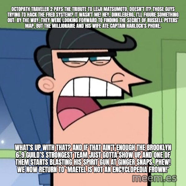 Dinkleberg meme: Octopath Traveler 2 pays the tribute to Leiji Matsumoto, doesn’t it? Those guys trying to hack the FRED System? It wasn't me! Hey, Dinkleberg, I’ll figure something out. By the way, they were looking forward to finding the secret of Russell Peters' map, but the millionaire and his wife ate Captain Harlock's phone. / What’s up with that? And if that ain’t enough the Brooklyn 6-9 Guild’s strongest team just gotta show up and one of them starts blasting his spirit gun at Ginger Snaps. Phew! We now return to ‘Maetel is not an Encyclopedia Frown!’